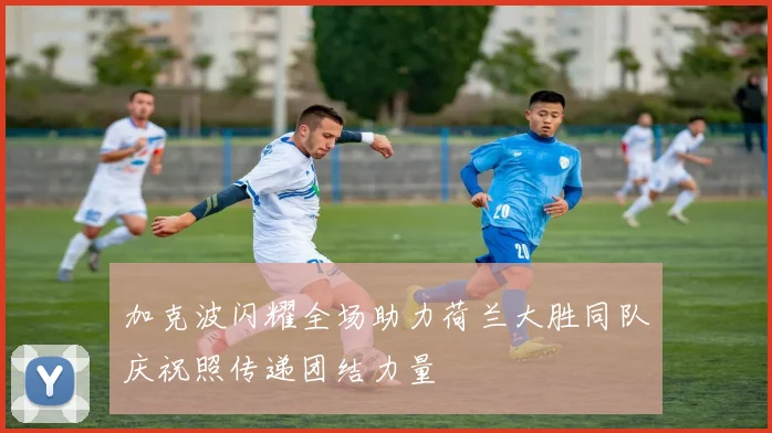 加克波闪耀全场助力荷兰大胜同队庆祝照传递团结力量