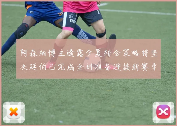 阿森纳博主透露今夏转会策略将坚决廷伯已完成全训准备迎接新赛季