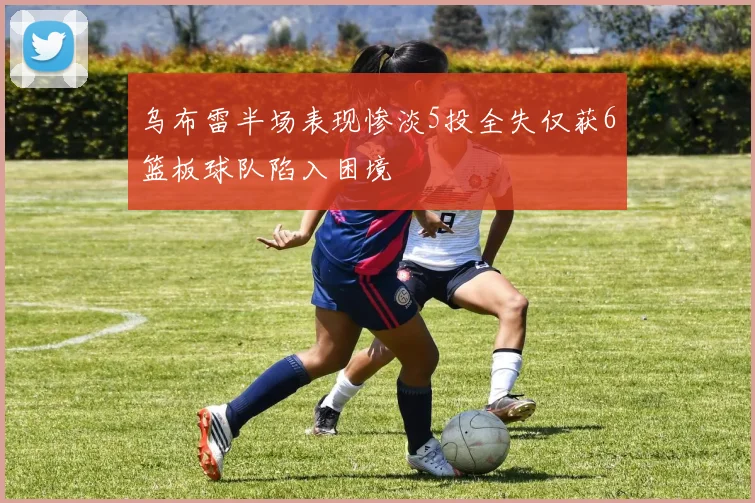 乌布雷半场表现惨淡5投全失仅获6篮板球队陷入困境
