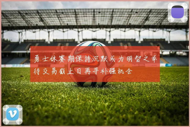 勇士休赛期保持沉默或为明智之举待交易截止日再寻补强机会