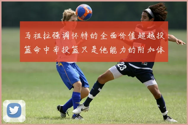 马祖拉强调怀特的全面价值超越投篮命中率投篮只是他能力的附加体现