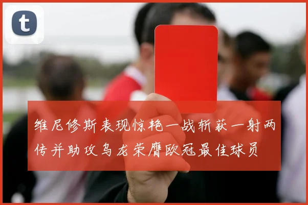 维尼修斯表现惊艳一战斩获一射两传并助攻乌龙荣膺欧冠最佳球员