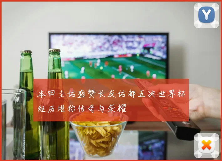 本田圭佑盛赞长友佑都五次世界杯经历堪称传奇与荣耀