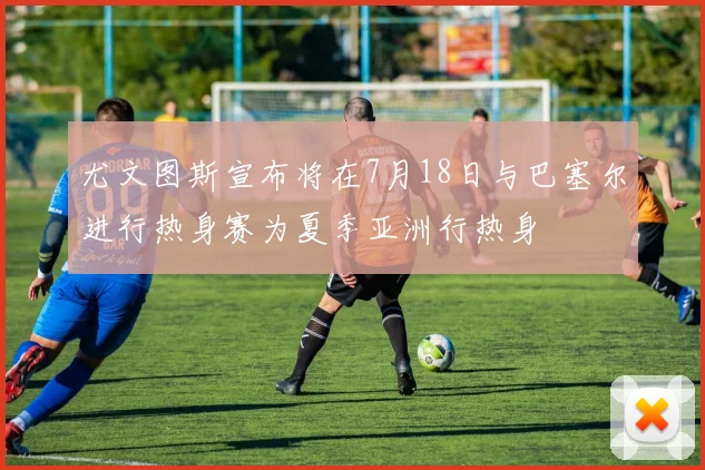 尤文图斯宣布将在7月18日与巴塞尔进行热身赛为夏季亚洲行热身