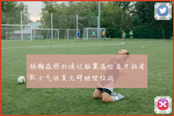 杨瀚森顺利通过脑震荡检查开拓者队士气恢复无碍继续征战