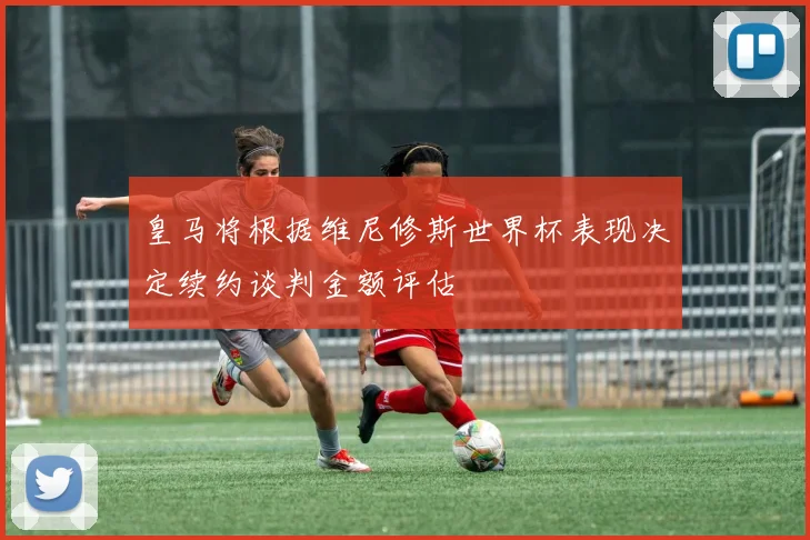 皇马将根据维尼修斯世界杯表现决定续约谈判金额评估