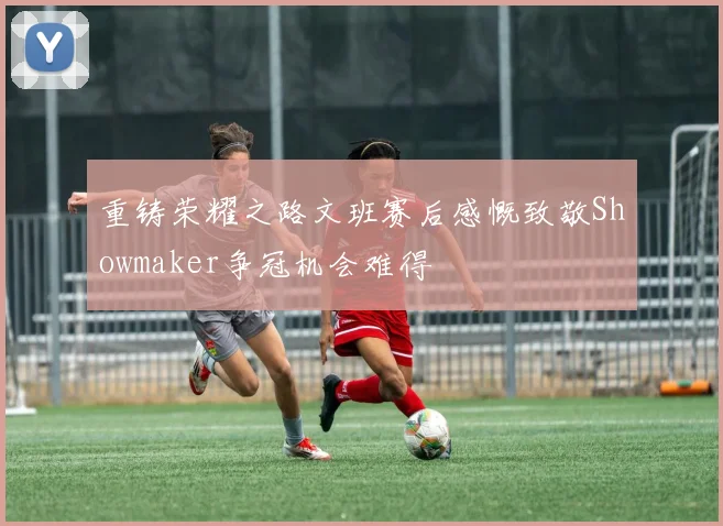 重铸荣耀之路文班赛后感慨致敬Showmaker争冠机会难得