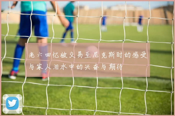 老六回忆被交易至尼克斯时的感受与家人泪水中的兴奋与期待
