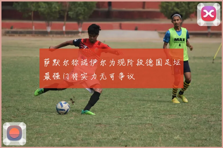 萨默尔称诺伊尔为现阶段德国足坛最强门将实力无可争议