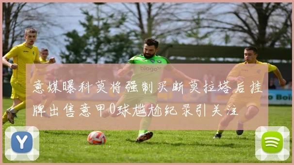 意媒曝科莫将强制买断莫拉塔后挂牌出售意甲0球尴尬纪录引关注