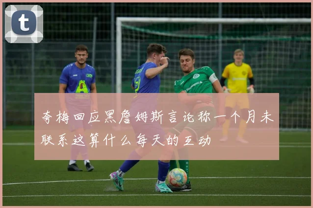夸梅回应黑詹姆斯言论称一个月未联系这算什么每天的互动
