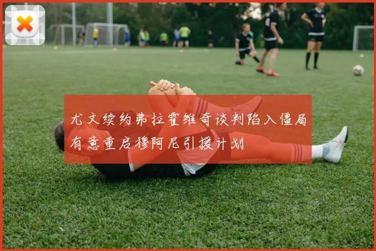 尤文续约弗拉霍维奇谈判陷入僵局有意重启穆阿尼引援计划