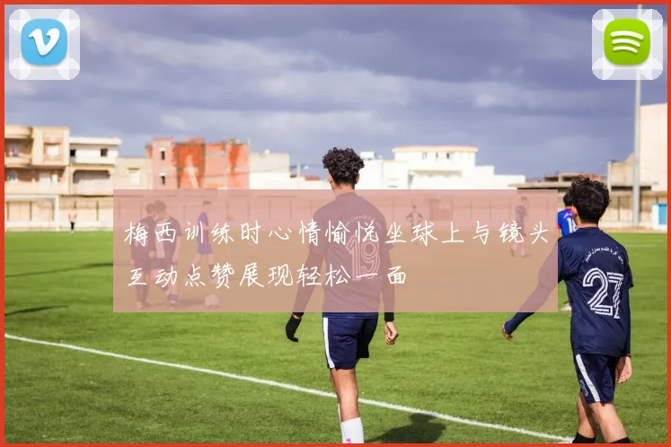 梅西训练时心情愉悦坐球上与镜头互动点赞展现轻松一面