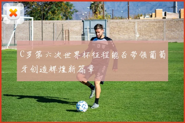 C罗第六次世界杯征程能否带领葡萄牙创造辉煌新篇章