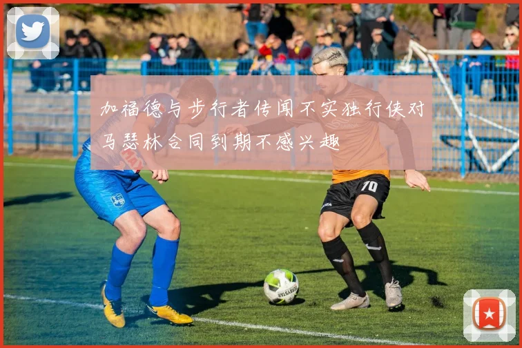 加福德与步行者传闻不实独行侠对马瑟林合同到期不感兴趣