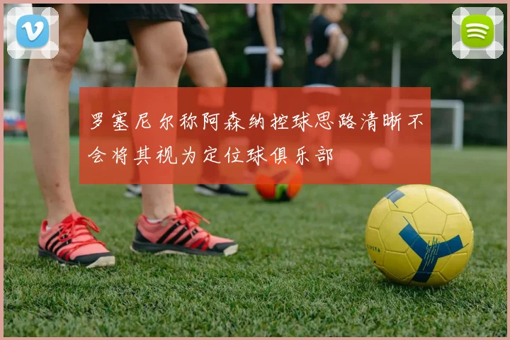 罗塞尼尔称阿森纳控球思路清晰不会将其视为定位球俱乐部