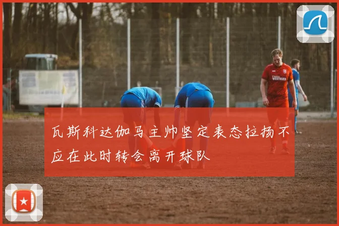 瓦斯科达伽马主帅坚定表态拉扬不应在此时转会离开球队