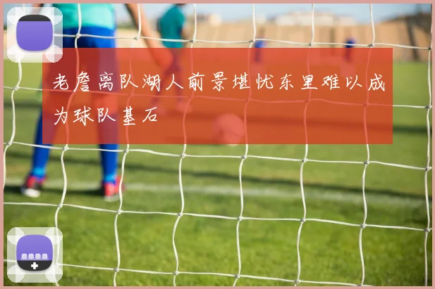 老詹离队湖人前景堪忧东里难以成为球队基石