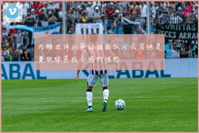 内维尔评论萨拉赫离队方式若他是曼联球员我会感到愤怒
