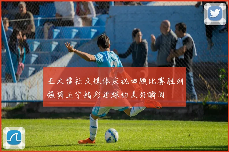 王大雷社交媒体庆祝回顾比赛胜利强调玉宁精彩进球的美好瞬间